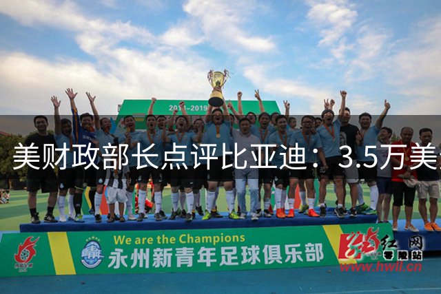 美财政部长点评比亚迪：3.5万美元可媲美7万美元的用车体验